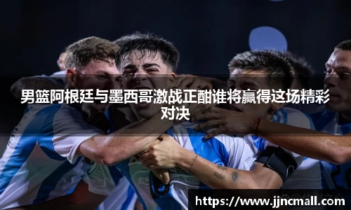 男篮阿根廷与墨西哥激战正酣谁将赢得这场精彩对决