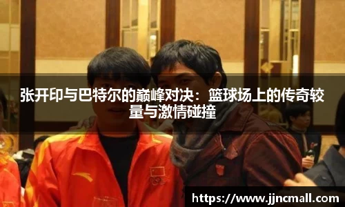 张开印与巴特尔的巅峰对决：篮球场上的传奇较量与激情碰撞